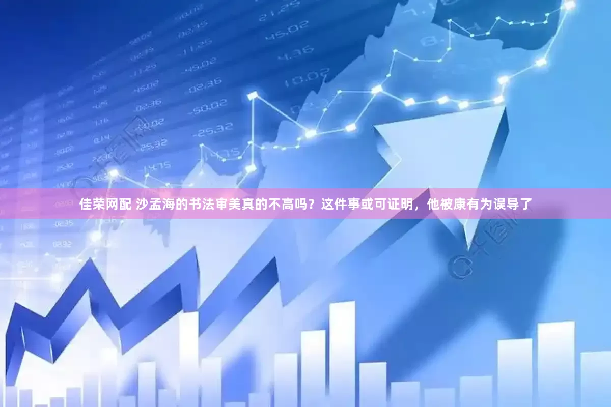 佳荣网配 沙孟海的书法审美真的不高吗？这件事或可证明，他被康有为误导了