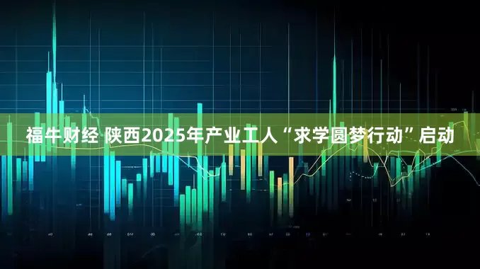 福牛财经 陕西2025年产业工人“求学圆梦行动”启动