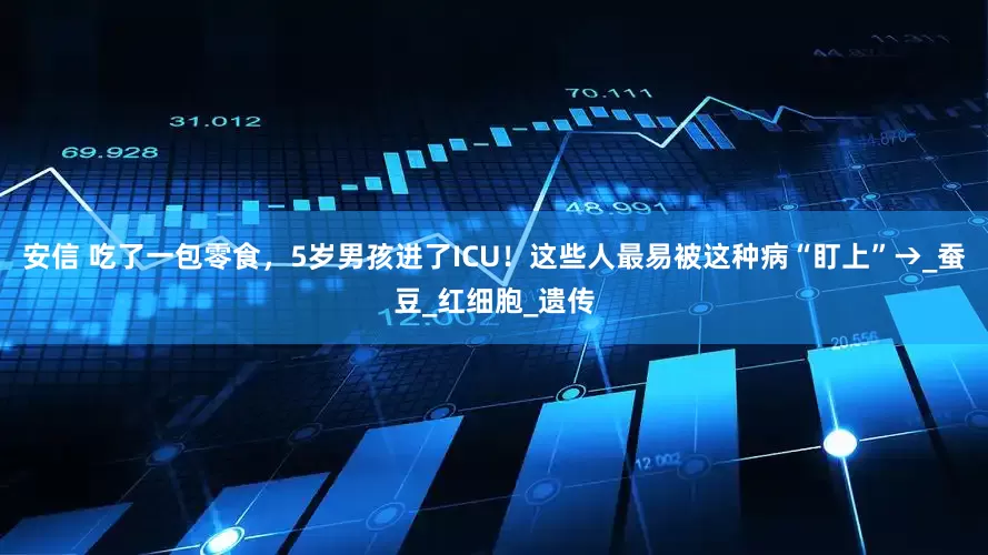 安信 吃了一包零食，5岁男孩进了ICU！这些人最易被这种病“盯上”→_蚕豆_红细胞_遗传
