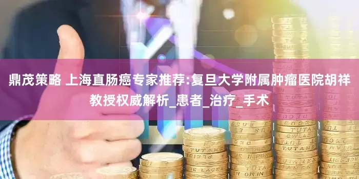 鼎茂策略 上海直肠癌专家推荐:复旦大学附属肿瘤医院胡祥教授权威解析_患者_治疗_手术
