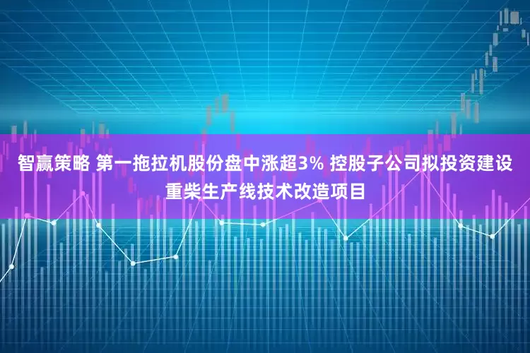 智赢策略 第一拖拉机股份盘中涨超3% 控股子公司拟投资建设重柴生产线技术改造项目