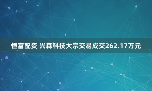 恒富配资 兴森科技大宗交易成交262.17万元