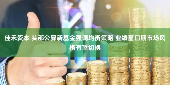 佳禾资本 头部公募新基金强调均衡策略 业绩窗口期市场风格有望切换