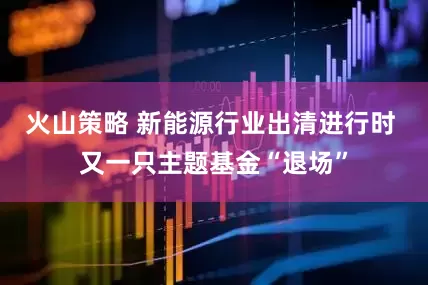 火山策略 新能源行业出清进行时 又一只主题基金“退场”