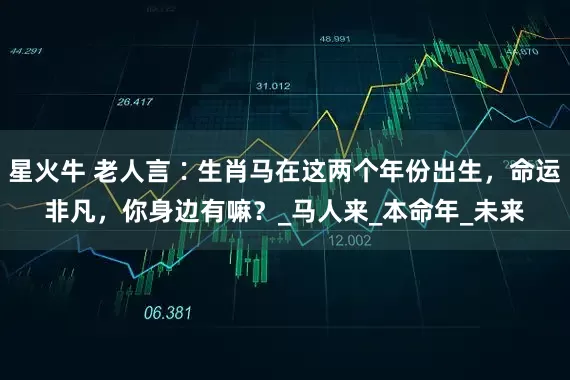 星火牛 老人言∶生肖马在这两个年份出生，命运非凡，你身边有嘛？_马人来_本命年_未来