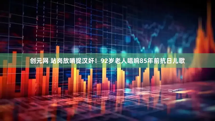 创元网 站岗放哨捉汉奸！92岁老人唱响85年前抗日儿歌
