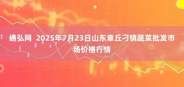 通弘网  2025年7月23日山东章丘刁镇蔬菜批发市场价格行情
