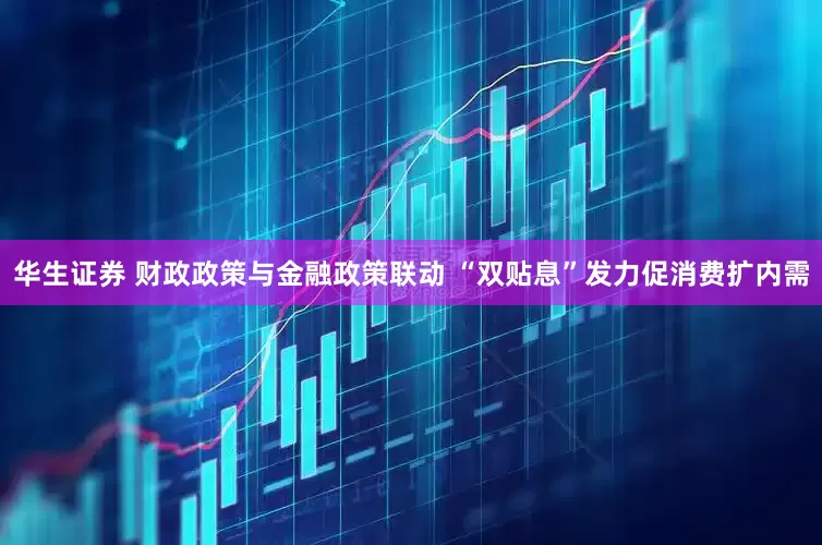 华生证券 财政政策与金融政策联动 “双贴息”发力促消费扩内需