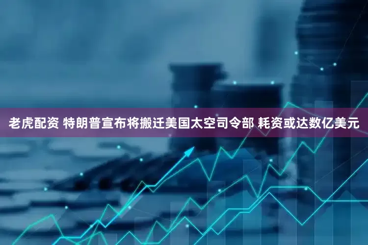 老虎配资 特朗普宣布将搬迁美国太空司令部 耗资或达数亿美元