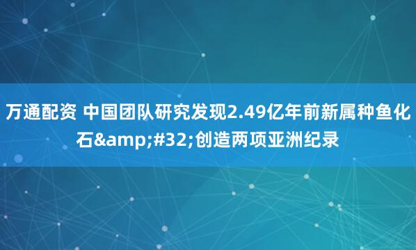 万通配资 中国团队研究发现2.49亿年前新属种鱼化石&#32;创造两项亚洲纪录