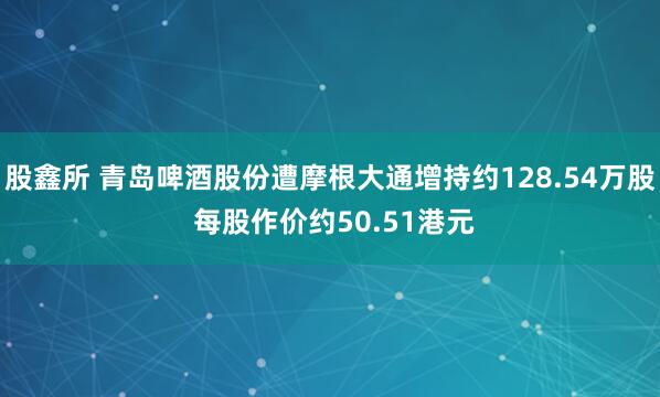 股鑫所 青岛啤酒股份遭摩根大通增持约128.54万股 每股作价约50.51港元
