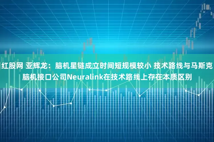红股网 亚辉龙：脑机星链成立时间短规模较小 技术路线与马斯克脑机接口公司Neuralink在技术路线上存在本质区别