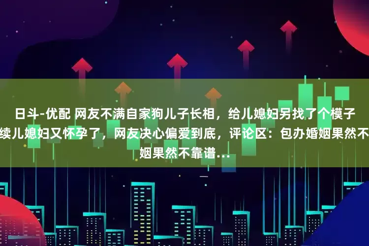 日斗-优配 网友不满自家狗儿子长相，给儿媳妇另找了个模子狗，后续儿媳妇又怀孕了，网友决心偏爱到底，评论区：包办婚姻果然不靠谱…