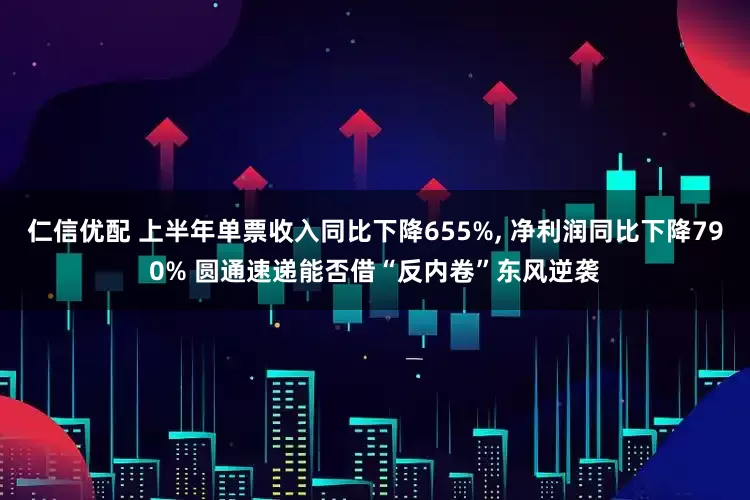 仁信优配 上半年单票收入同比下降655%, 净利润同比下降790% 圆通速递能否借“反内卷”东风逆袭