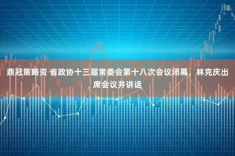 鼎冠策略资 省政协十三届常委会第十八次会议闭幕，林克庆出席会议并讲话
