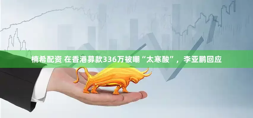 楠希配资 在香港募款336万被嘲“太寒酸”，李亚鹏回应