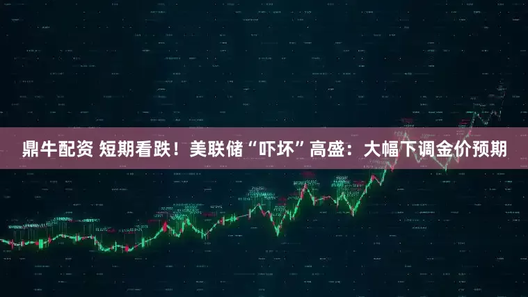 鼎牛配资 短期看跌！美联储“吓坏”高盛：大幅下调金价预期