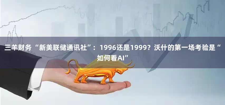 三羊财务 “新美联储通讯社”：1996还是1999？沃什的第一场考验是“如何看AI”