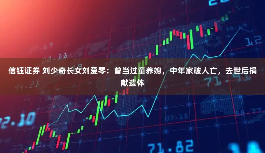 信钰证券 刘少奇长女刘爱琴：曾当过童养媳，中年家破人亡，去世后捐献遗体