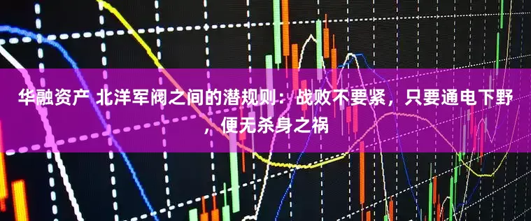 华融资产 北洋军阀之间的潜规则：战败不要紧，只要通电下野，便无杀身之祸