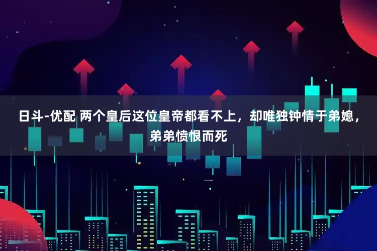 日斗-优配 两个皇后这位皇帝都看不上，却唯独钟情于弟媳，弟弟愤恨而死